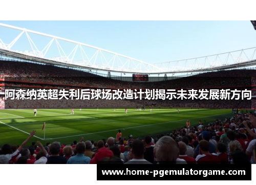 阿森纳英超失利后球场改造计划揭示未来发展新方向