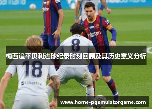 梅西追平贝利进球纪录时刻回顾及其历史意义分析