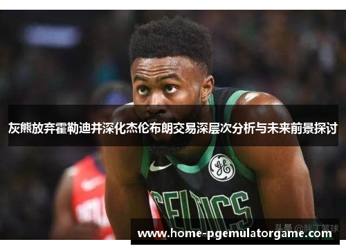 灰熊放弃霍勒迪并深化杰伦布朗交易深层次分析与未来前景探讨 灰熊放弃霍勒迪并深化杰伦布朗交易深层次分析与未来前景探讨