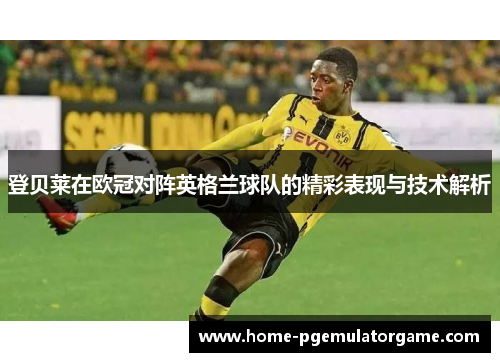 登贝莱在欧冠对阵英格兰球队的精彩表现与技术解析 登贝莱在欧冠对阵英格兰球队的精彩表现与技术解析
